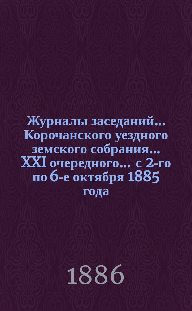Журналы заседаний ... Корочанского уездного земского собрания ... XXI очередного ... с 2-го по 6-е октября 1885 года