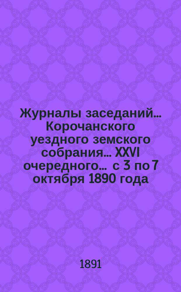 Журналы заседаний ... Корочанского уездного земского собрания ... XXVI очередного ... с 3 по 7 октября 1890 года