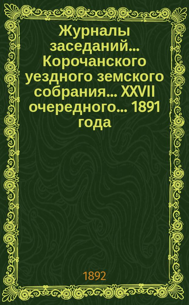 Журналы заседаний ... Корочанского уездного земского собрания ... XXVII очередного... 1891 года