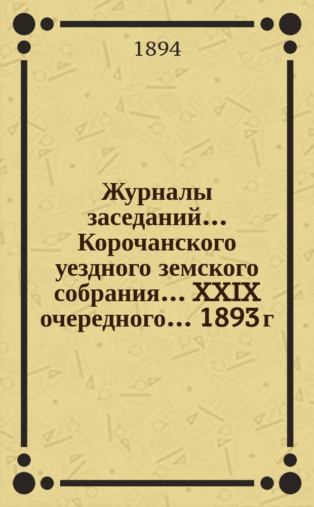 Журналы заседаний ... Корочанского уездного земского собрания ... XXIX очередного... 1893 г.