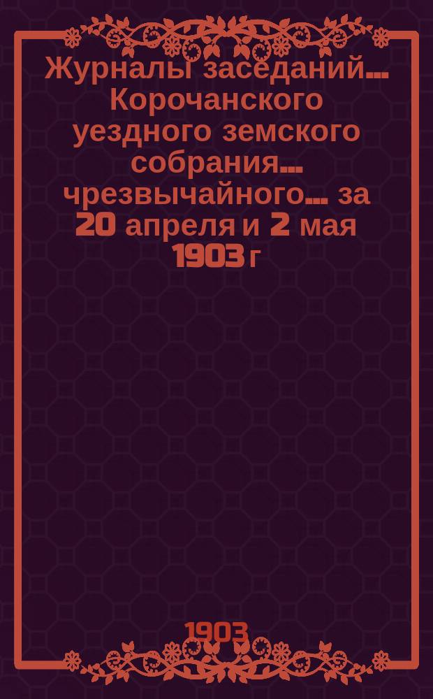 Журналы заседаний ... Корочанского уездного земского собрания ... чрезвычайного... за 20 апреля и 2 мая 1903 г.