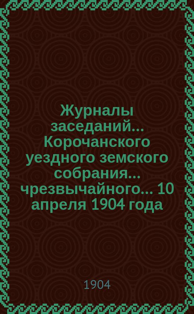 Журналы заседаний ... Корочанского уездного земского собрания ... чрезвычайного... 10 апреля 1904 года