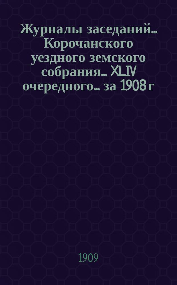 Журналы заседаний ... Корочанского уездного земского собрания ... XLIV очередного... за 1908 г. и экстренного за 24 апреля 1909 года