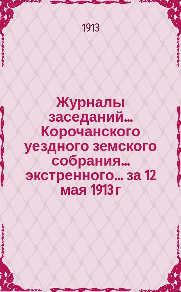 Журналы заседаний ... Корочанского уездного земского собрания ... экстренного... за 12 мая 1913 г.