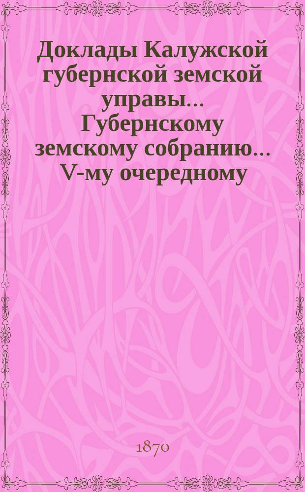 Доклады Калужской губернской земской управы ... Губернскому земскому собранию ... V-му очередному ... с 2-го декабря 1869 года... : V-му очередному ... с 2-го декабря 1869 года, с приложениями к оным