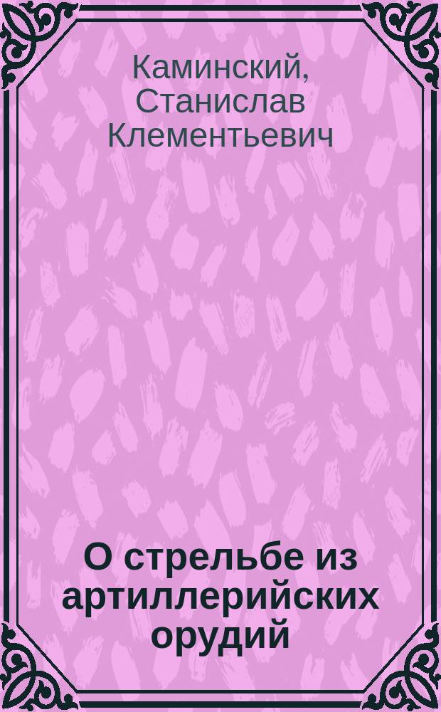 О стрельбе из артиллерийских орудий : Записки ст. юнк. кл. Михайл. арт. уч-ща, сост. С. Каминским