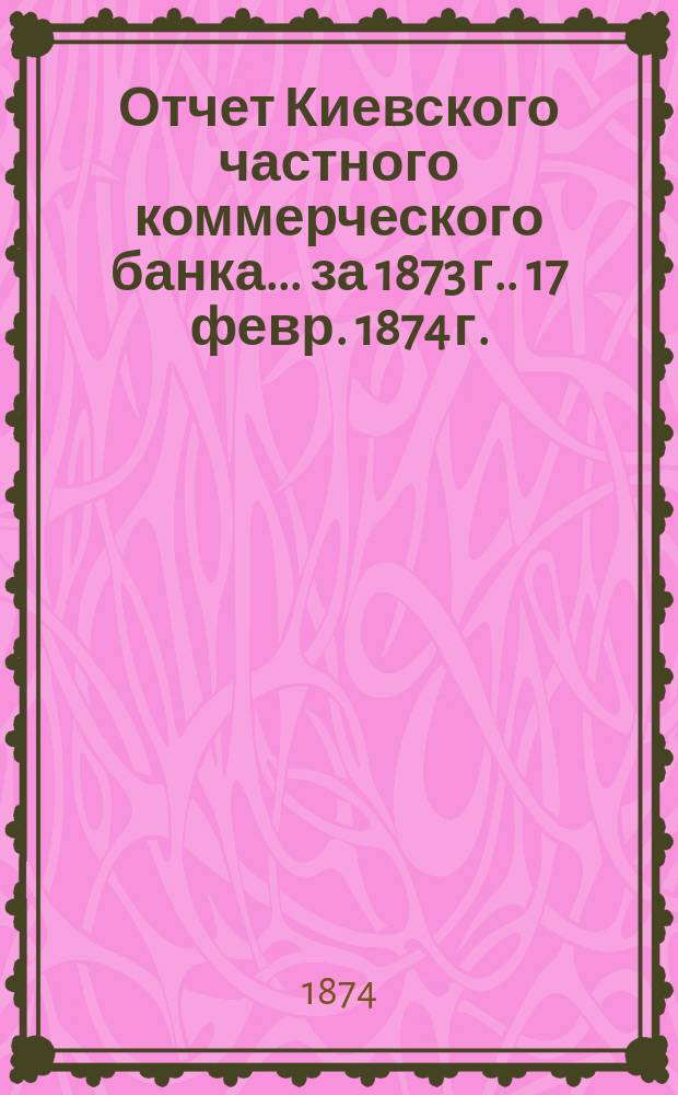 Отчет Киевского частного коммерческого банка... [за 1873 г.]. 17 февр. 1874 г.