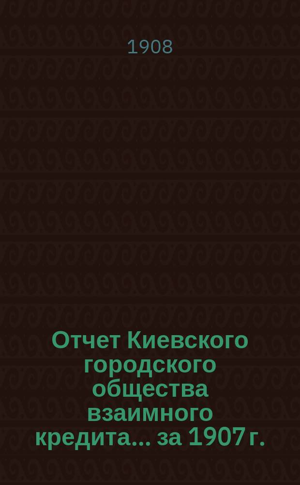 Отчет Киевского городского общества взаимного кредита... ... за 1907 г.