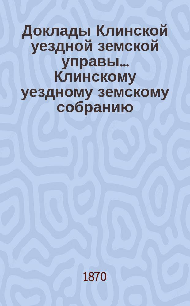 Доклады Клинской уездной земской управы... [Клинскому уездному земскому собранию]