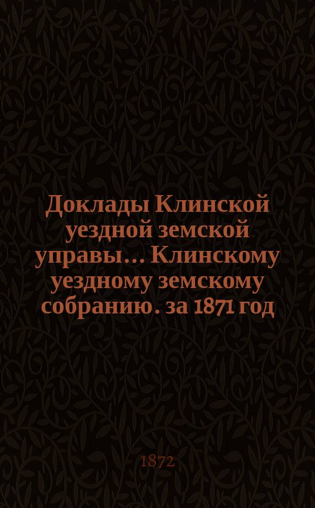 Доклады Клинской уездной земской управы... [Клинскому уездному земскому собранию]. за 1871 год