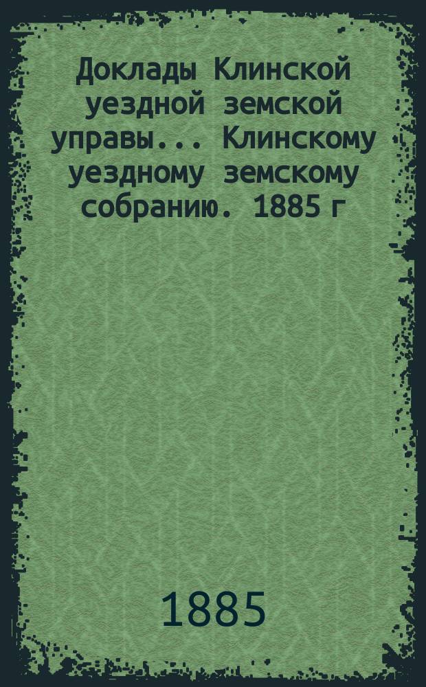 Доклады Клинской уездной земской управы... [Клинскому уездному земскому собранию]. 1885 г. : [По разным вопросам]