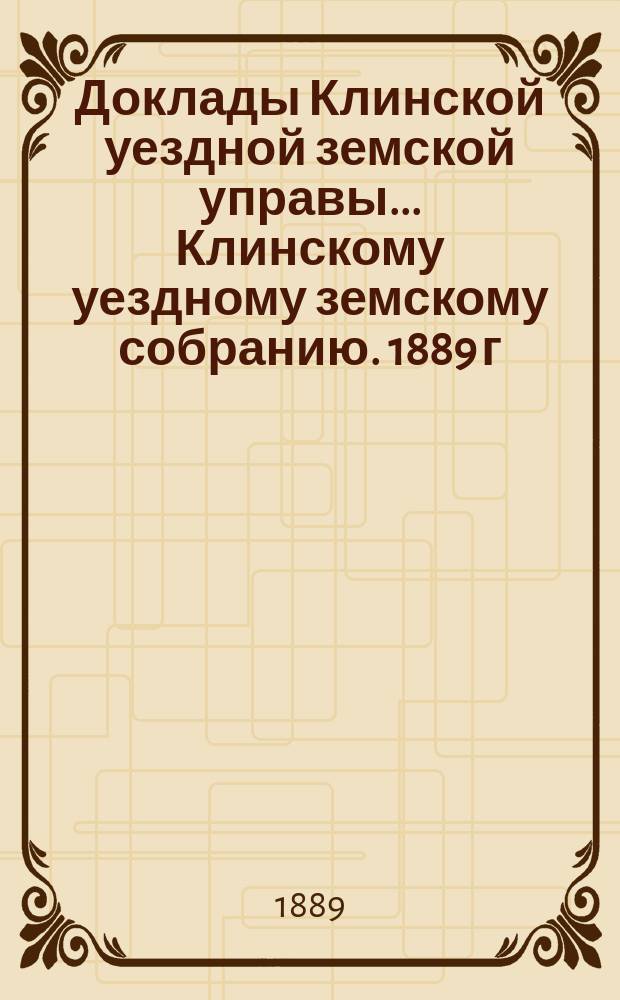 Доклады Клинской уездной земской управы... [Клинскому уездному земскому собранию]. 1889 г. : [По разным вопросам