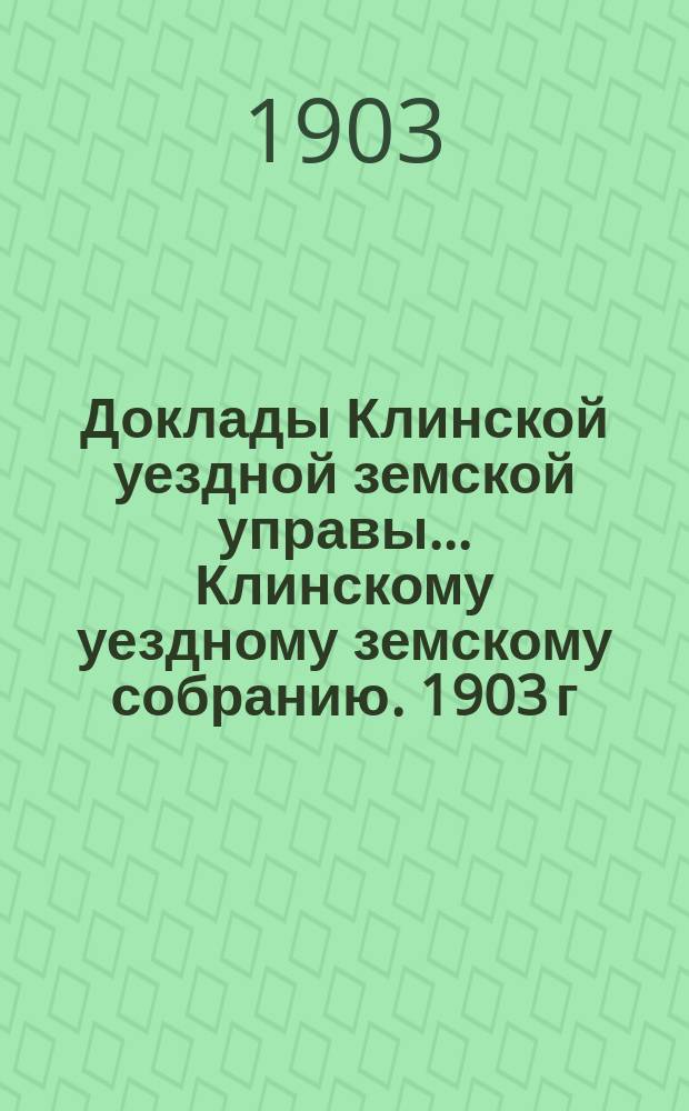 Доклады Клинской уездной земской управы... [Клинскому уездному земскому собранию]. 1903 г. : [По разным вопросам