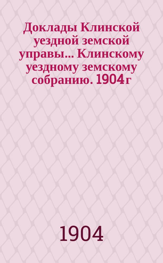 Доклады Клинской уездной земской управы... [Клинскому уездному земскому собранию]. 1904 г. : [По разным вопросам