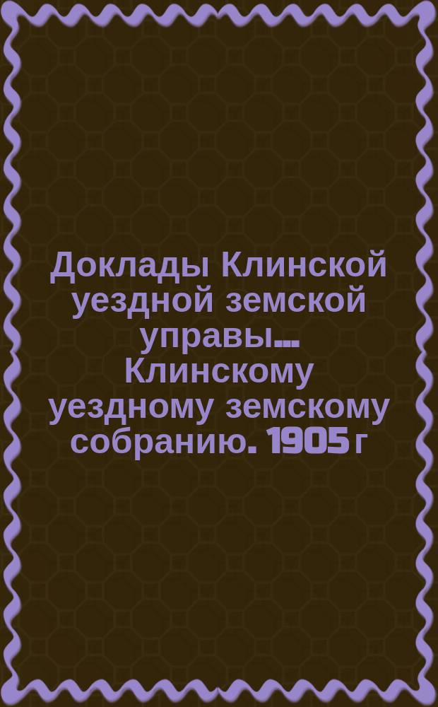 Доклады Клинской уездной земской управы... [Клинскому уездному земскому собранию]. 1905 г. : По экономической части