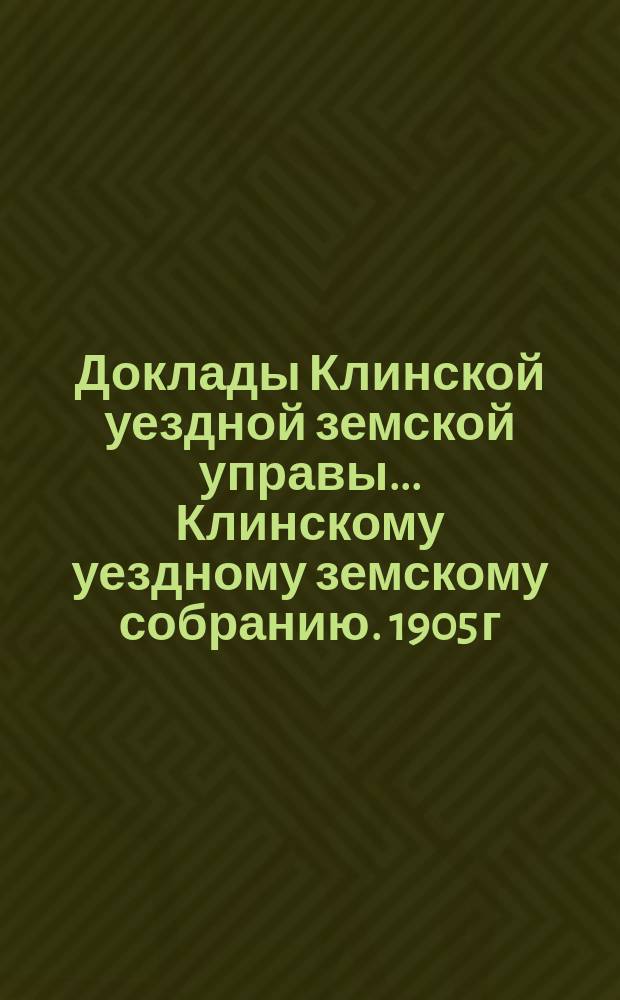 Доклады Клинской уездной земской управы... [Клинскому уездному земскому собранию]. 1905 г. : По отчетности и денежным средствам Уездного земства
