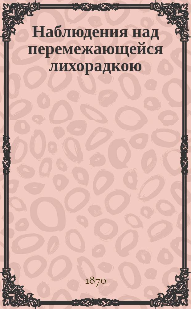 Наблюдения над перемежающейся лихорадкою : (С планом г. Казани) : Чит. в заседании "О-ва врачей г. Казани" 4 авг. 1870 г., № 9