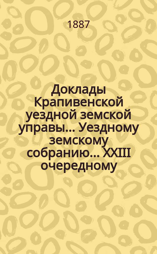 Доклады Крапивенской уездной земской управы... Уездному земскому собранию... XXIII очередному... 1887 года
