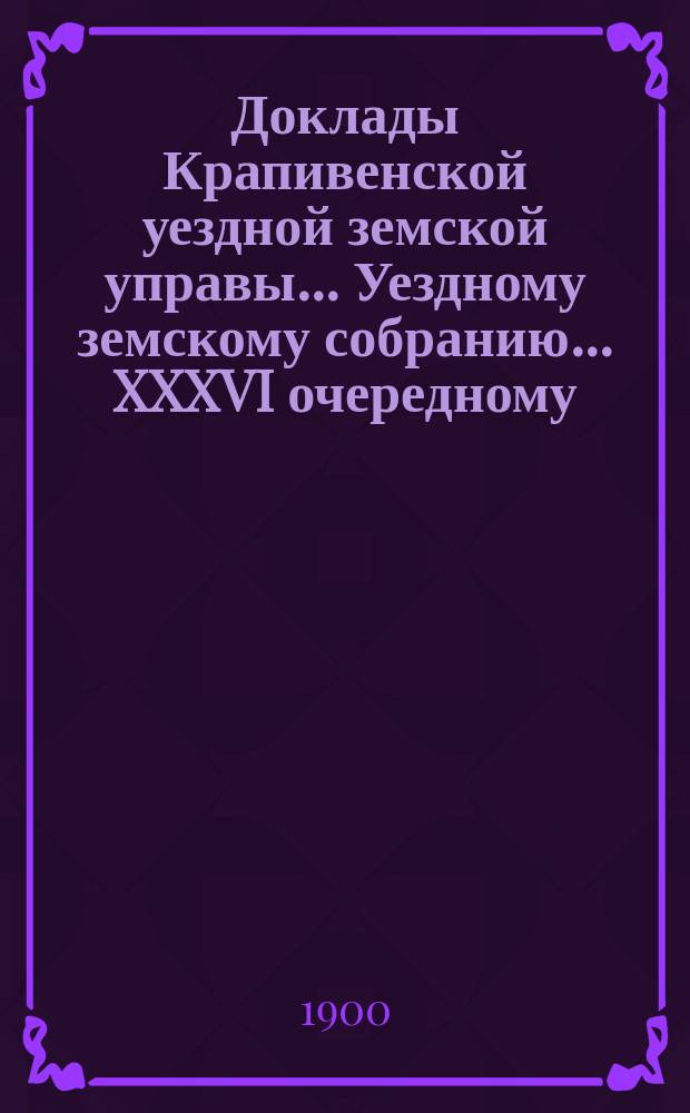 Доклады Крапивенской уездной земской управы... Уездному земскому собранию... XXXVI очередному... [1900 года]