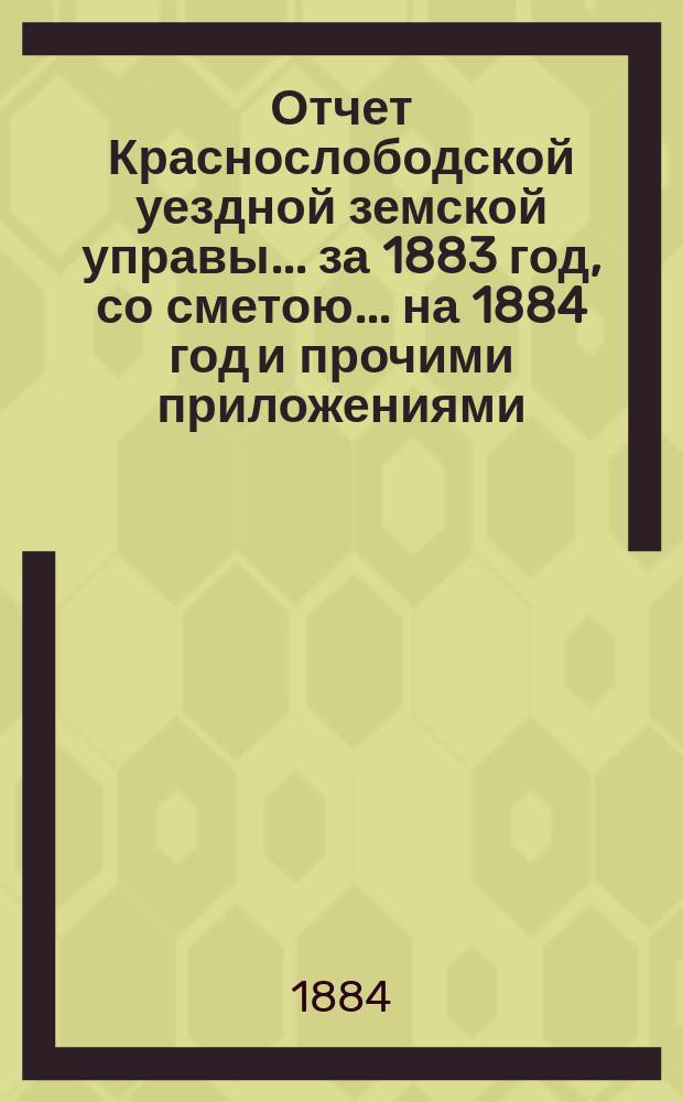 Отчет Краснослободской уездной земской управы... за 1883 год, со сметою... на 1884 год и прочими приложениями