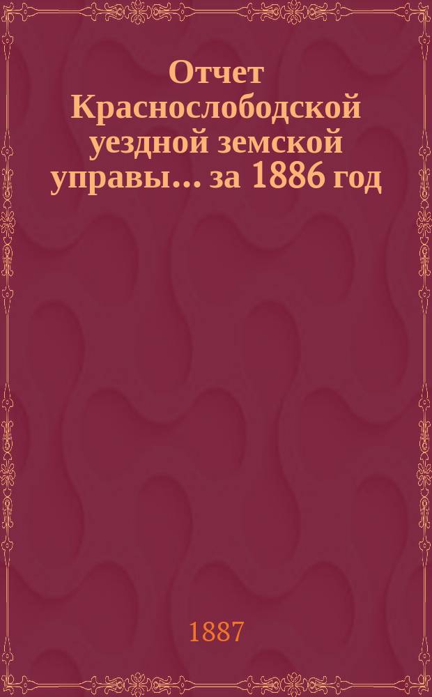 Отчет Краснослободской уездной земской управы... за 1886 год : за 1886 год, со сметою денежных уездных повинностей и раскладками уездного и губернского земских сборов по Краснослободскому уезду и объяснительною к ним запискою на 1887 год и прочими приложениями