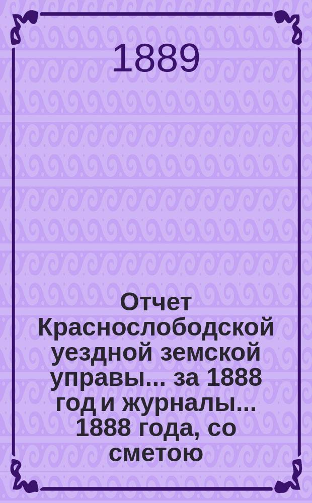 Отчет Краснослободской уездной земской управы... за 1888 год и журналы... 1888 года, со сметою... на 1889 год