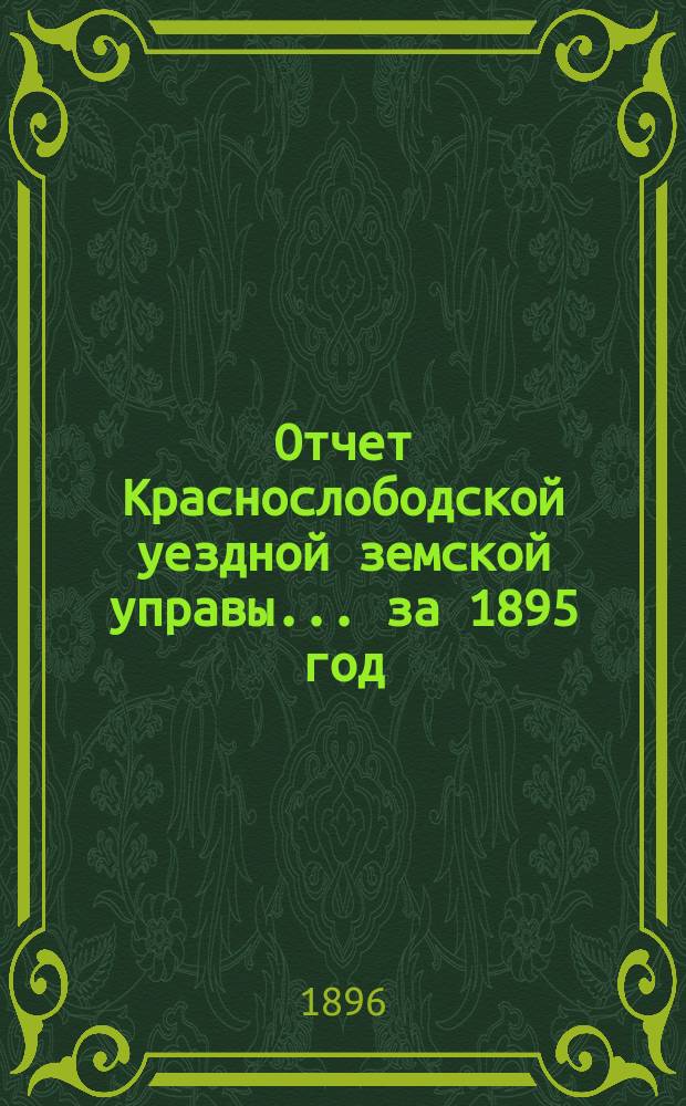 Отчет Краснослободской уездной земской управы... за 1895 год : за 1895 год и журналы Краснослободского очередного и чрезвычайного уездного земского собрания 1895 года, со сметою денежных уездных повинностей и раскладками денежных земских сборов на 1896 год