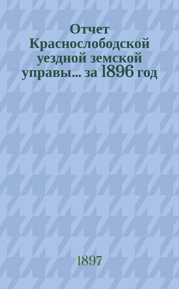 Отчет Краснослободской уездной земской управы... за 1896 год : за 1896 год и журналы Краснослободского очередного и чрезвычайного уездного земского собрания 1896 года, со сметою денежных уездных повинностей и раскладками денежных земских сборов на 1897 год