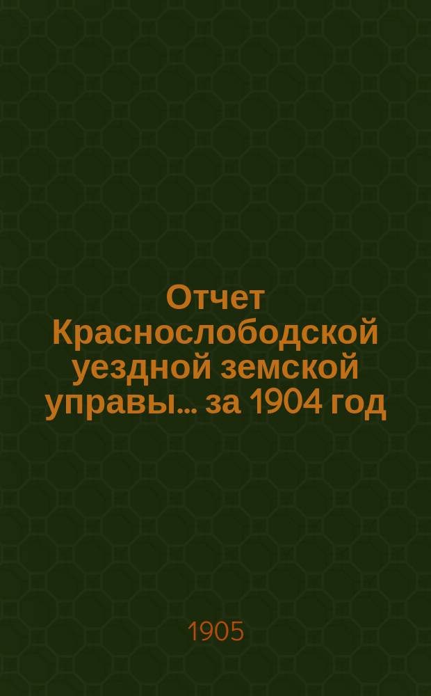 Отчет Краснослободской уездной земской управы... за 1904 год : за 1904 год и журналы Краснослободского уездного земского собрания очередной сессии 1904 года, со сметою и раскладкою денежных земских сборов на 1905 год и прочими приложениями, и чрезвычайного 17 февраля 1904 года
