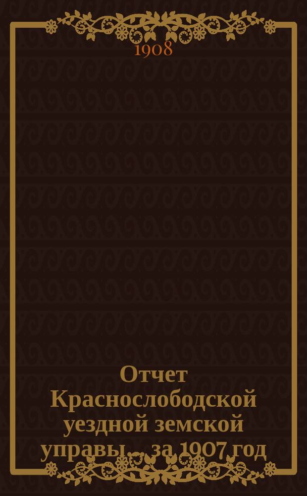 Отчет Краснослободской уездной земской управы... за 1907 год : за 1907 год и журналы Краснослободского уездного земского собрания очередной сессии 1907 года, со сметами и раскладкой денежных земских сборов на 1908 год и прочими приложениями, и чрезвычайных 23 января, 22 февраля, 14 марта, 4 июня, 14 и 24 августа 1907 года