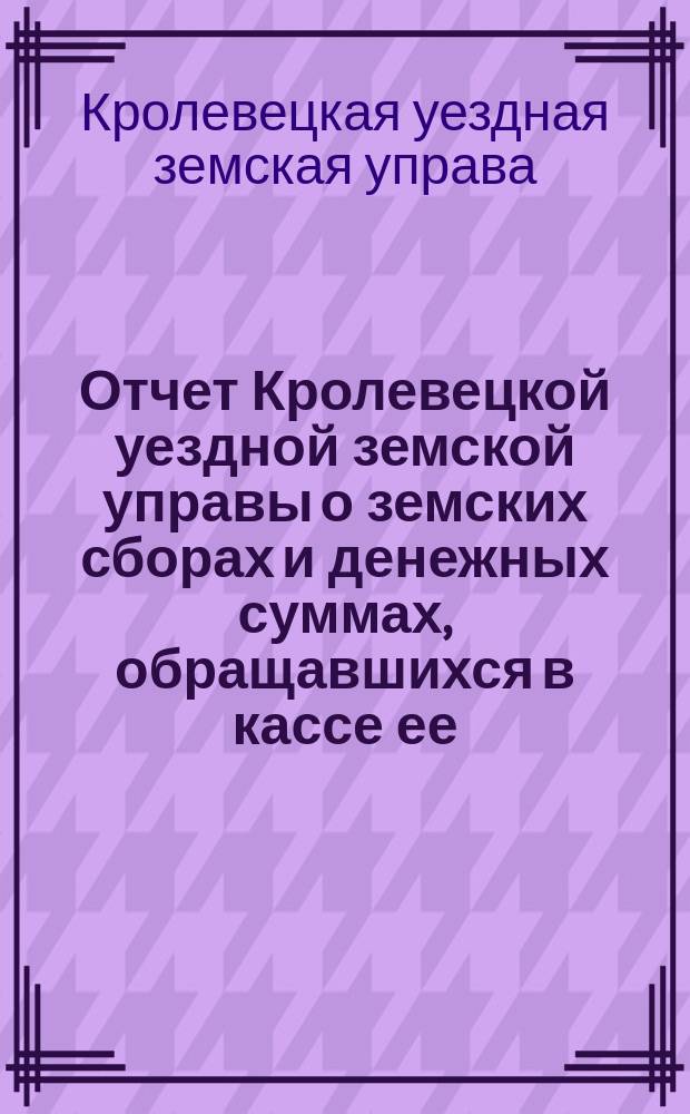 Отчет Кролевецкой уездной земской управы о земских сборах и денежных суммах, обращавшихся в кассе ее...