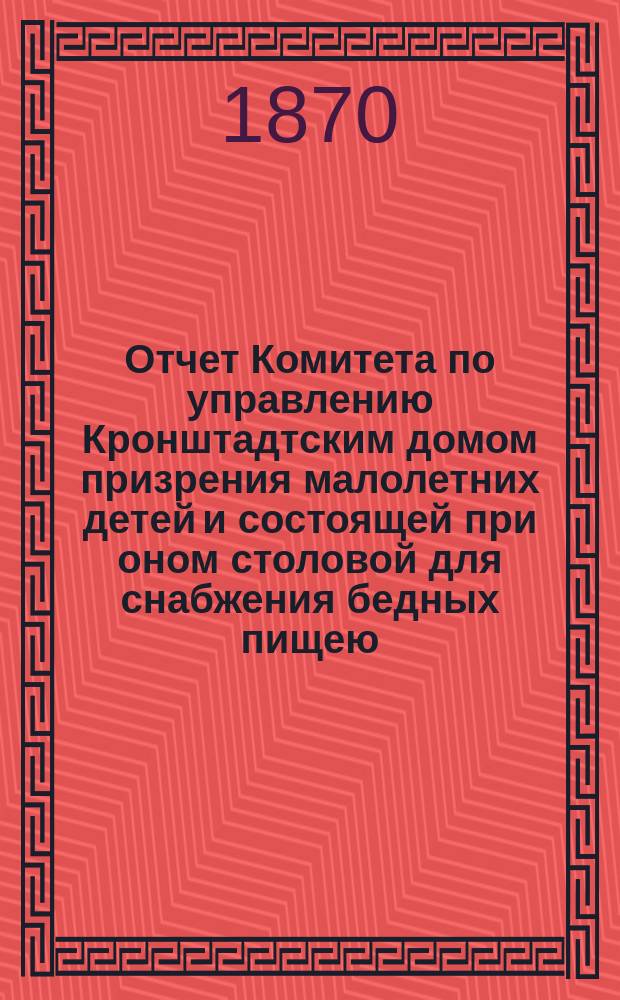 Отчет Комитета по управлению Кронштадтским домом призрения малолетних детей и состоящей при оном столовой для снабжения бедных пищею...