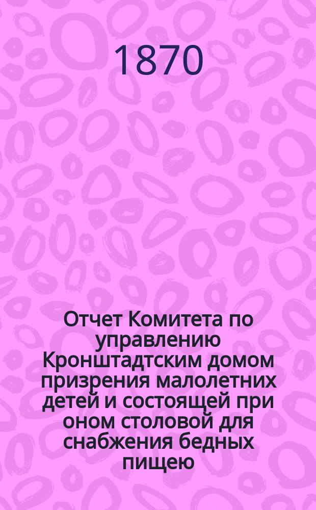 Отчет Комитета по управлению Кронштадтским домом призрения малолетних детей и состоящей при оном столовой для снабжения бедных пищею... ... за 1869 г.