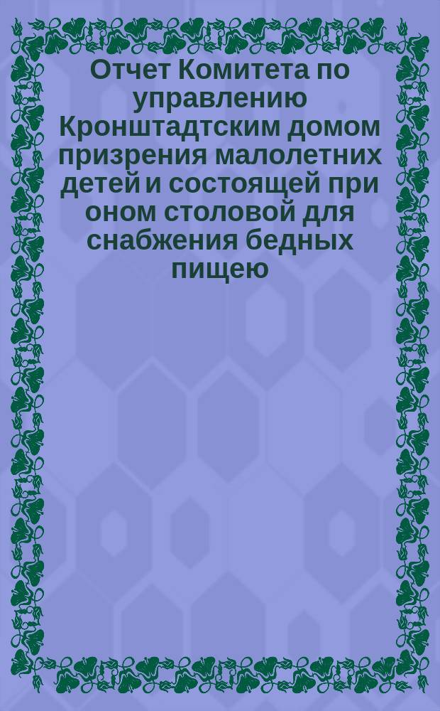 Отчет Комитета по управлению Кронштадтским домом призрения малолетних детей и состоящей при оном столовой для снабжения бедных пищею... ... за 1882 год