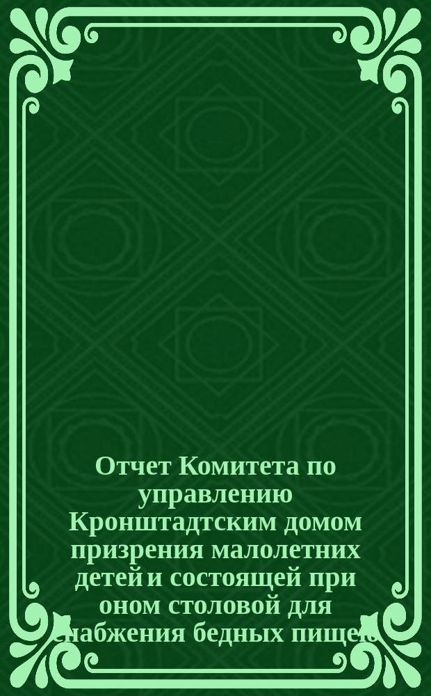 Отчет Комитета по управлению Кронштадтским домом призрения малолетних детей и состоящей при оном столовой для снабжения бедных пищею... ... за 1887 год