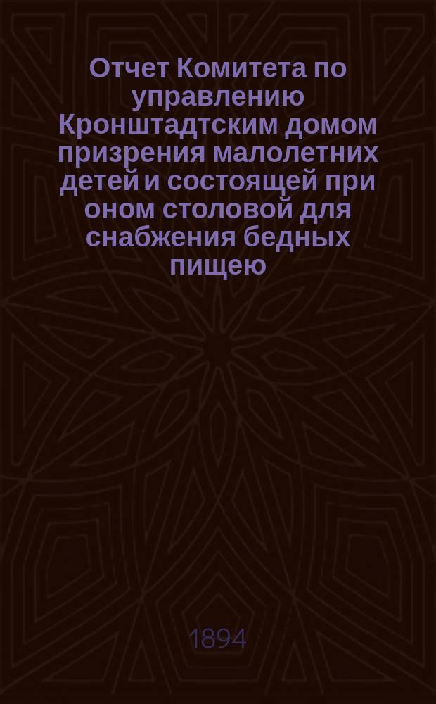 Отчет Комитета по управлению Кронштадтским домом призрения малолетних детей и состоящей при оном столовой для снабжения бедных пищею... ... за 1893 год