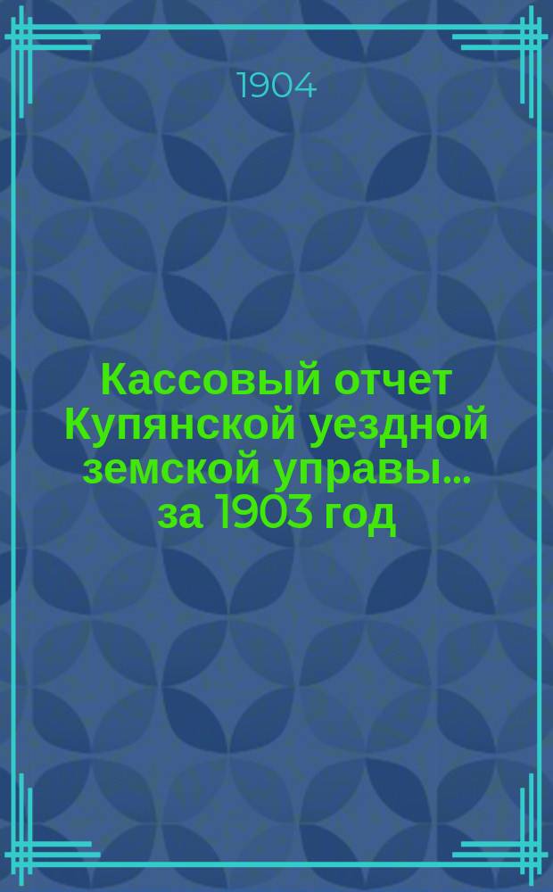 Кассовый отчет Купянской уездной земской управы... ... за 1903 год