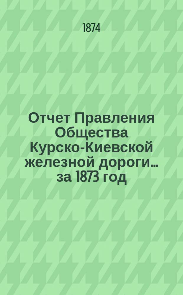 Отчет Правления Общества Курско-Киевской железной дороги... за 1873 год