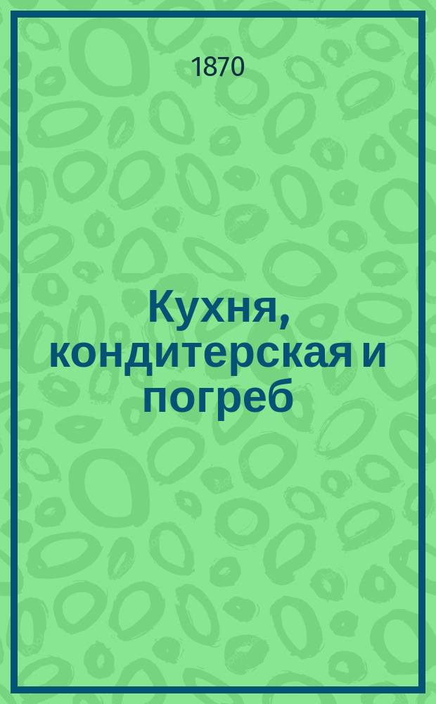 Кухня, кондитерская и погреб : Кн. сост. по новейшим руководствам