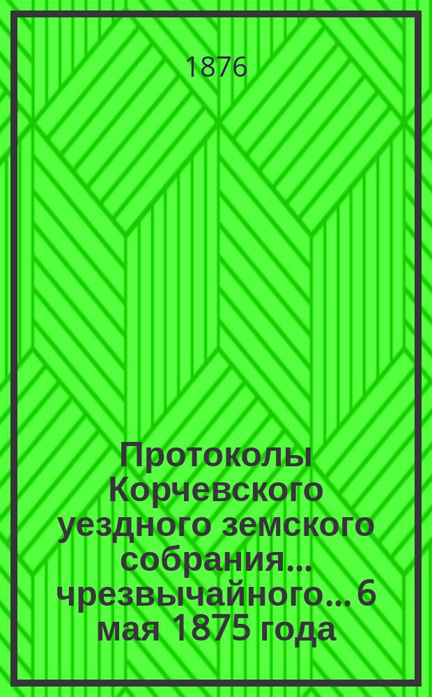 Протоколы Корчевского уездного земского собрания... чрезвычайного... 6 мая 1875 года