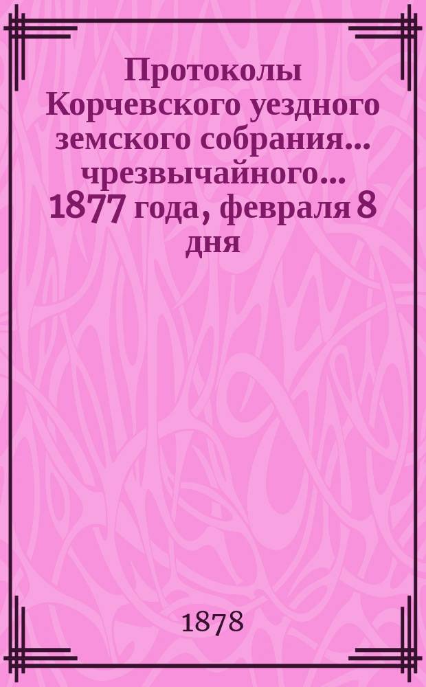 Протоколы Корчевского уездного земского собрания... чрезвычайного... 1877 года, февраля 8 дня