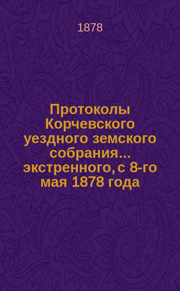 Протоколы Корчевского уездного земского собрания... экстренного, с 8-го мая 1878 года