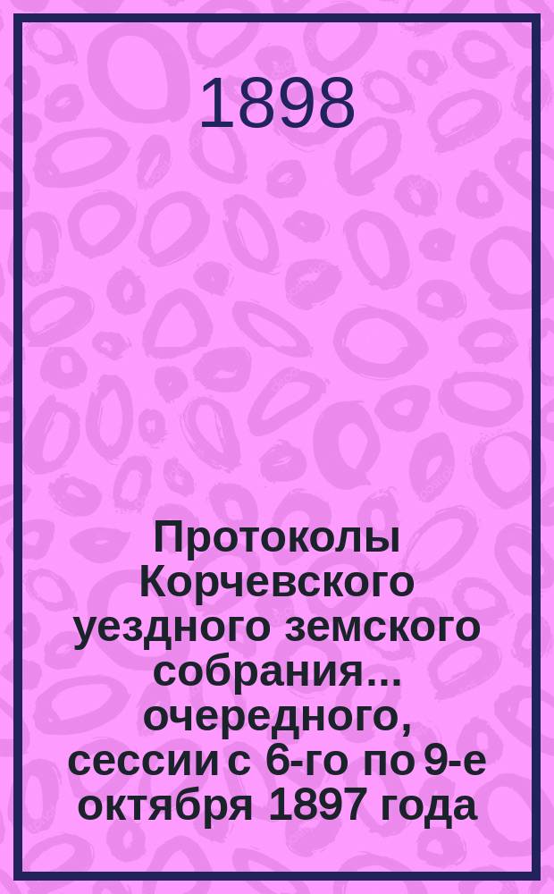 Протоколы Корчевского уездного земского собрания... очередного, сессии с 6-го по 9-е октября 1897 года