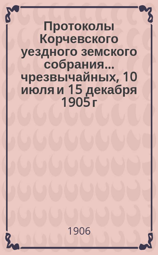 Протоколы Корчевского уездного земского собрания... чрезвычайных, 10 июля и 15 декабря 1905 г.