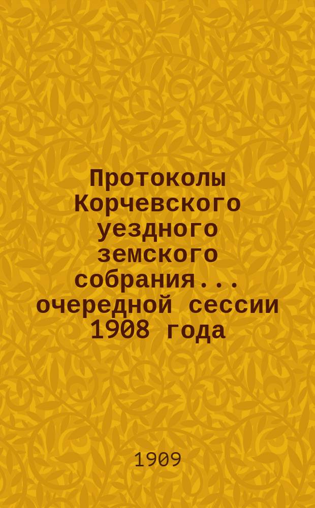 Протоколы Корчевского уездного земского собрания... очередной сессии 1908 года