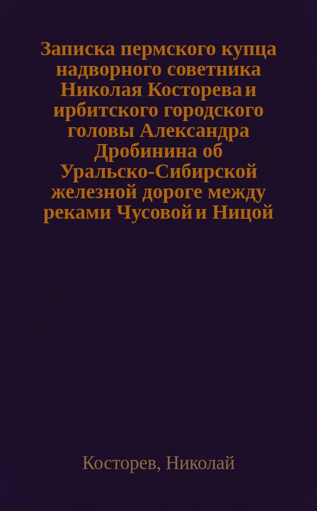 Записка пермского купца надворного советника Николая Косторева и ирбитского городского головы Александра Дробинина об Уральско-Сибирской железной дороге между реками Чусовой и Ницой : С прил