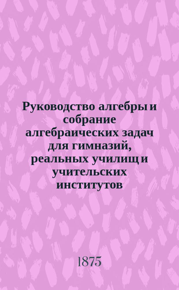 Руководство алгебры и собрание алгебраических задач для гимназий, реальных училищ и учительских институтов
