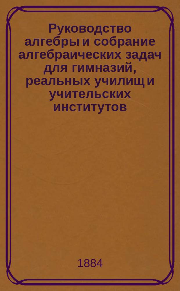 Руководство алгебры и собрание алгебраических задач для гимназий, реальных училищ и учительских институтов