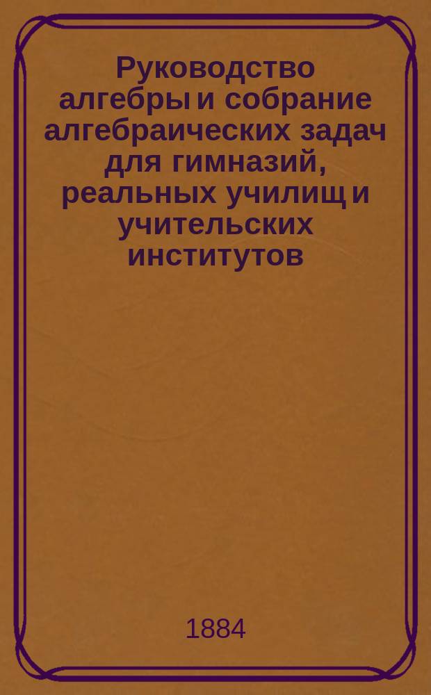 Руководство алгебры и собрание алгебраических задач для гимназий, реальных училищ и учительских институтов