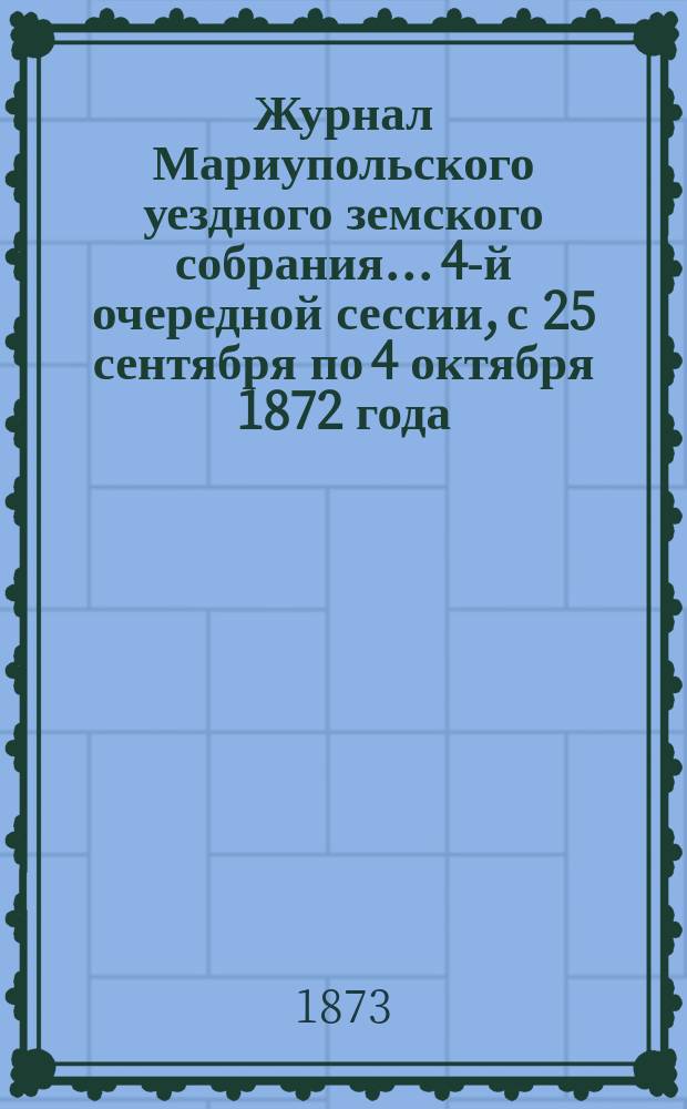 Журнал Мариупольского уездного земского собрания... 4-й очередной сессии, с 25 сентября по 4 октября 1872 года
